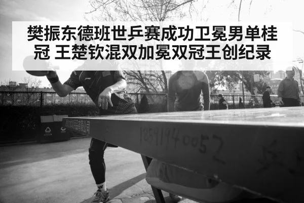 樊振东德班世乒赛成功卫冕男单桂冠 王楚钦混双加冕双冠王创纪录